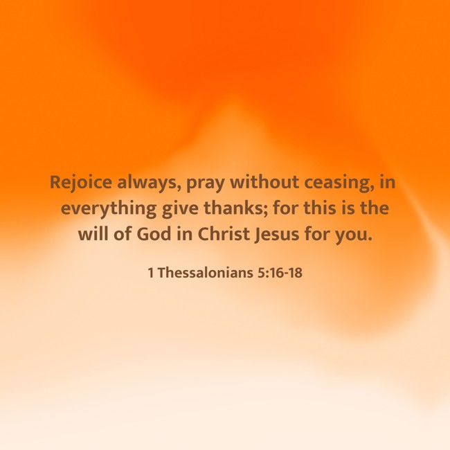 Rejoice always, pray without ceasing, in everything give thanks; for this is the will of God in Christ Jesus for you. - 1 Thessalonians 5:16-18