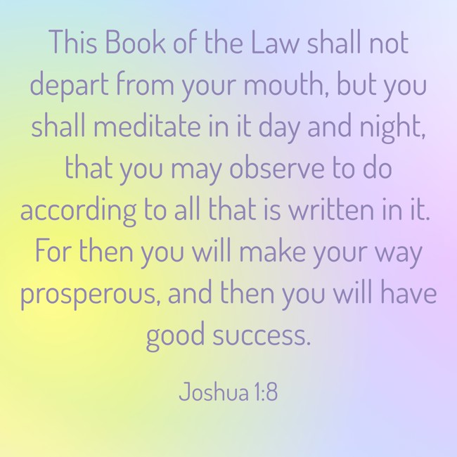 This Book of the Law shall not depart from your mouth, but you shall meditate in it day and night, that you may observe to do according to all that is written in it. For then you will make your way prosperous, and then you will have good success. - Joshua 1:8