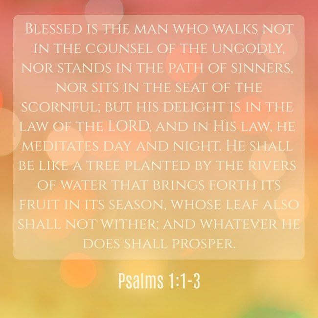 Blessed is the man who walks not in the counsel of the ungodly, nor stands in the path of sinners, nor sits in the seat of the scornful; but his delight is in the law of the LORD, and in His law, he meditates day and night. He shall be like a tree planted by the rivers of water that brings forth its fruit in its season, whose leaf also shall not wither; and whatever he does shall prosper. - Psalms 1:1-3