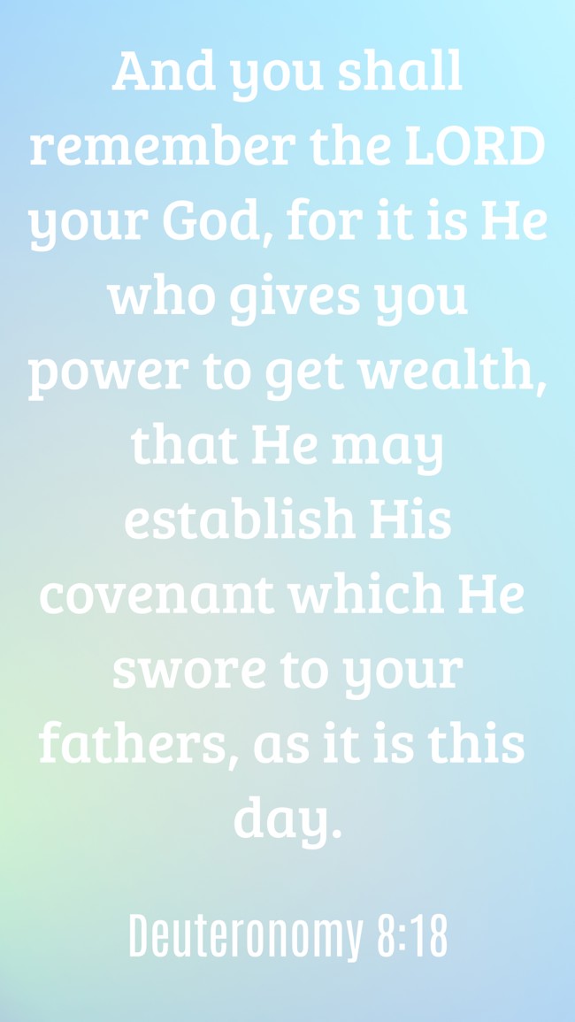 And you shall remember the LORD your God, for it is He who gives you power to get wealth, that He may establish His covenant which He swore to your fathers, as it is this day. - Deuteronomy 8:18