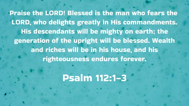 Praise the LORD! Blessed is the man who fears the LORD, who delights greatly in His commandments. His descendants will be mighty on earth; the generation of the upright will be blessed. Wealth and riches will be in his house, and his righteousness endures forever. - Psalm 112:1-3
