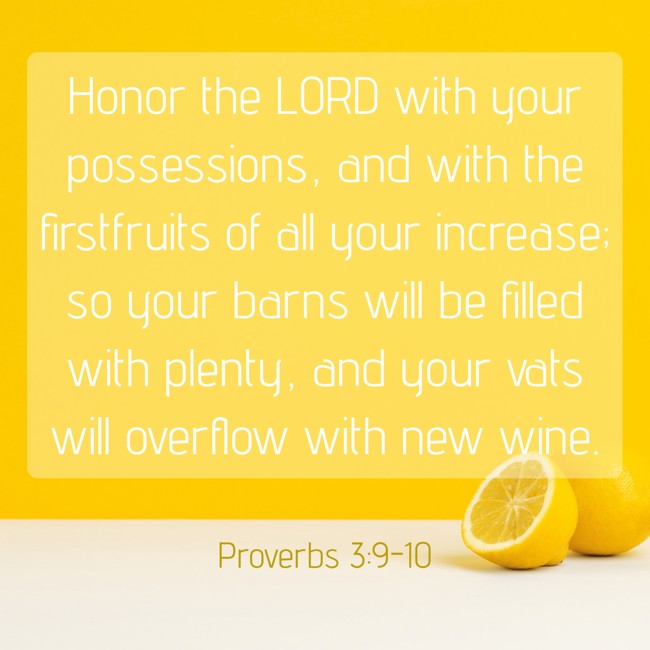 Honor the LORD with your possessions, and with the firstfruits of all your increase; so your barns will be filled with plenty, and your vats will overflow with new wine. - Proverbs 3:9-10