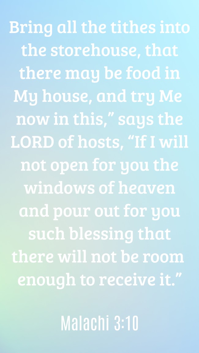 Bring all the tithes into the storehouse, that there may be food in My house, and try Me now in this,” says the LORD of hosts, “If I will not open for you the windows of heaven and pour out for you such blessing that there will not be room enough to receive it.” - Malachi 3:10