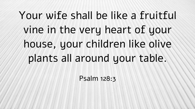 Your wife shall be like a fruitful vine in the very heart of your house, your children like olive plants all around your table. - Psalm 128:3
