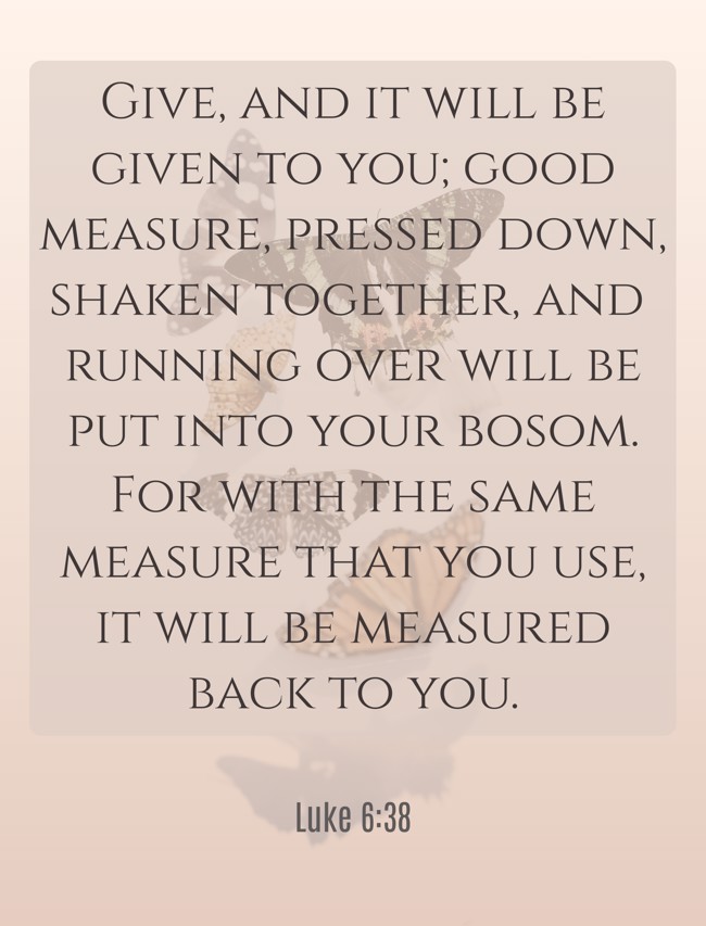 Give, and it will be given to you; good measure, pressed down, shaken together, and running over will be put into your bosom. For with the same measure that you use, it will be measured back to you. - Luke 6:38