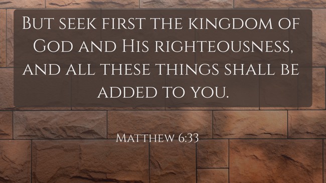 But seek first the kingdom of God and His righteousness, and all these things shall be added to you. - Matthew 6:33