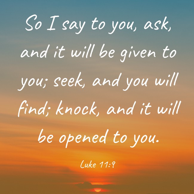 So I say to you, ask, and it will be given to you; seek, and you will find; knock, and it will be opened to you. - Luke 11:9