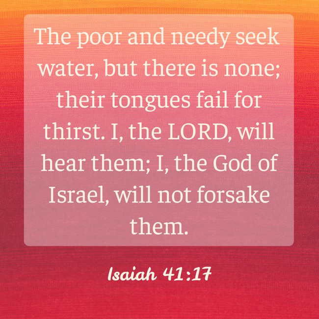 The poor and needy seek water, but there is none; their tongues fail for thirst. I, the LORD, will hear them; I, the God of Israel, will not forsake them. - Isaiah 41:17