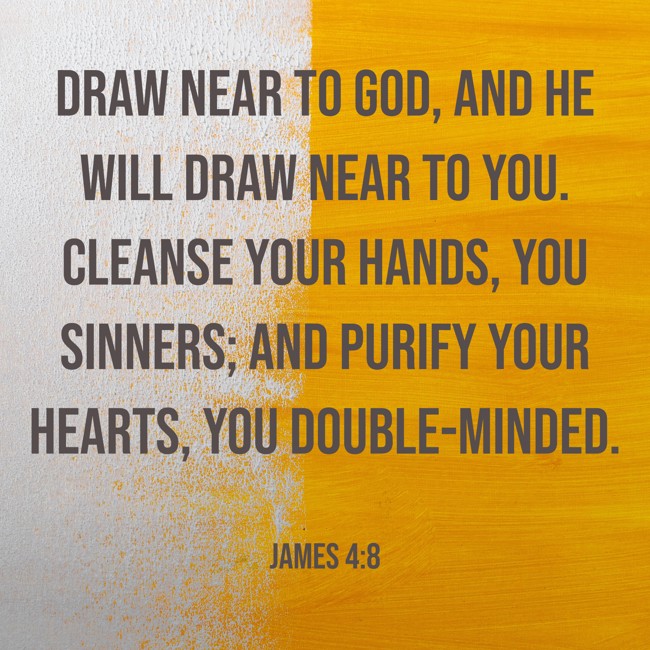 Draw near to God, and He will draw near to you. Cleanse your hands, you sinners; and purify your hearts, you double-minded. - James 4:8