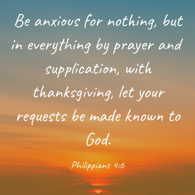 Be anxious for nothing, but in everything by prayer and supplication, with thanksgiving, let your requests be made known to God. - Philippians 4:6