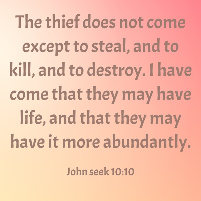 The thief does not come except to steal, and to kill, and to destroy. I have come that they may have life, and that they may have it more abundantly. - John seek 10:10