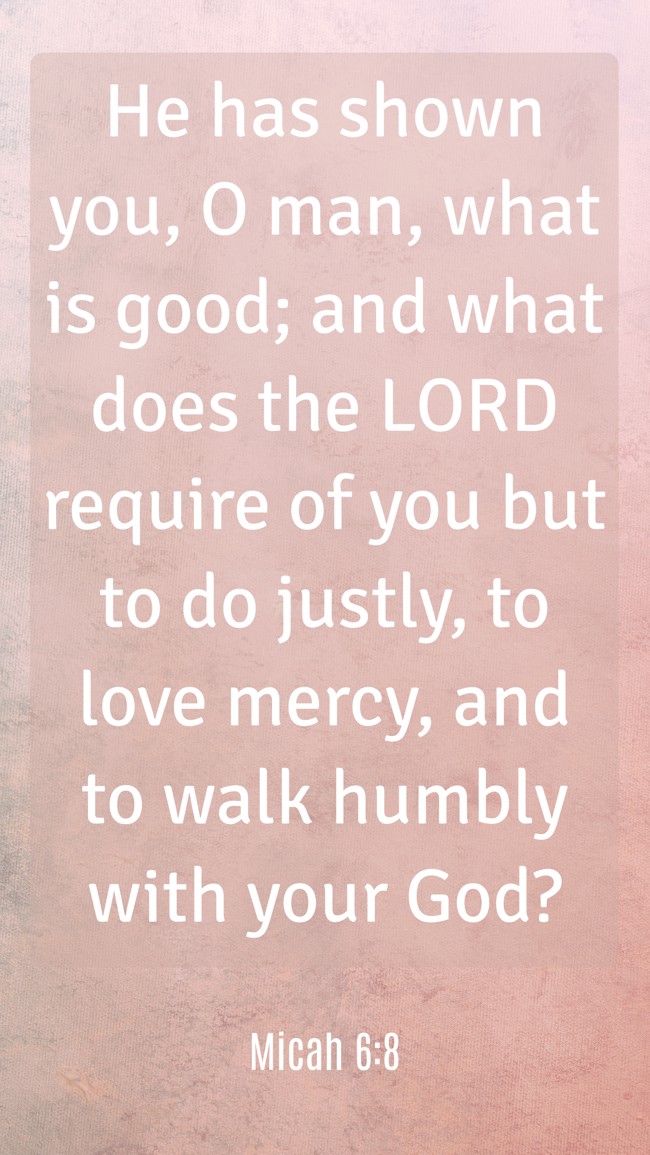 He has shown you, O man, what is good; and what does the LORD require of you but to do justly, to love mercy, and to walk humbly with your God? - Micah 6:8