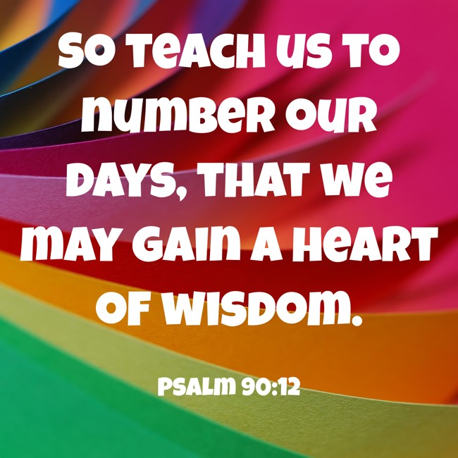 So teach us to number our days, that we may gain a heart of wisdom. - Psalm 90:12