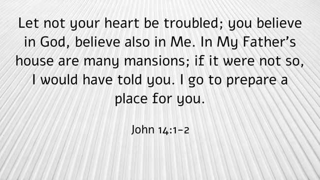 Let not your heart be troubled; you believe in God, believe also in Me. In My Father's house are many mansions; if it were not so, I would have told you. I go to prepare a place for you. - John 14:1-2