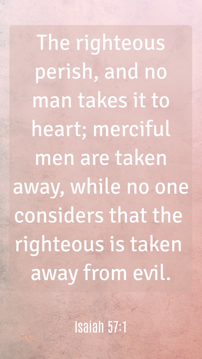 The righteous perish, and no man takes it to heart; merciful men are taken away, while no one considers that the righteous is taken away from evil. - Isaiah 57:1
