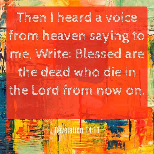Then I heard a voice from heaven saying to me, Write: Blessed are the dead who die in the Lord from now on. - Revelation 14:13
