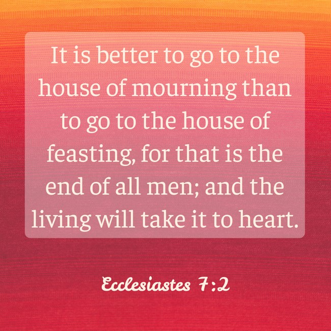 It is better to go to the house of mourning than to go to the house of feasting, for that is the end of all men; and the living will take it to heart. - Ecclesiastes 7:2
