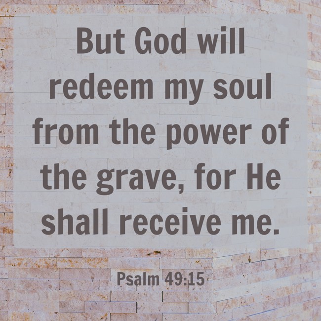But God will redeem my soul from the power of the grave, for He shall receive me. - Psalm 49:15