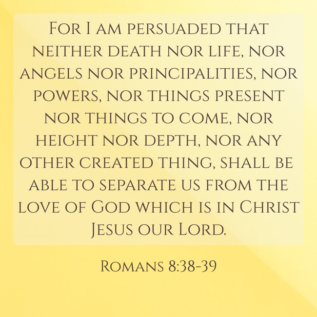 For I am persuaded that neither death nor life, nor angels nor principalities, nor powers, nor things present nor things to come, nor height nor depth, nor any other created thing, shall be able to separate us from the love of God which is in Christ Jesus our Lord. - Romans 8:38-39