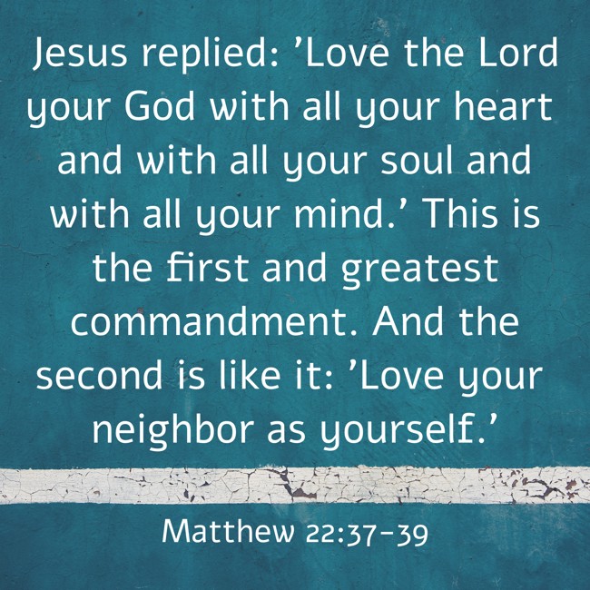 Jesus replied: 'Love the Lord your God with all your heart and with all your soul and with all your mind.' This is the first and greatest commandment. And the second is like it: 'Love your neighbor as yourself.' - Matthew 22:37-39
