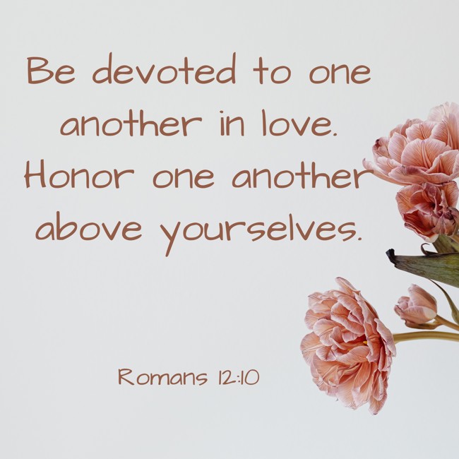 Be devoted to one another in love. Honor one another above yourselves. - Romans 12:10