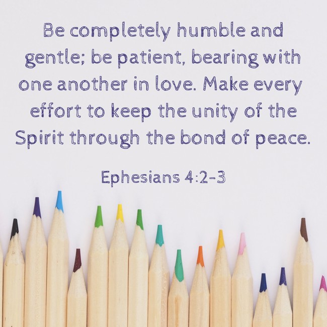 Be completely humble and gentle; be patient, bearing with one another in love. Make every effort to keep the unity of the Spirit through the bond of peace. - Ephesians 4:2-3