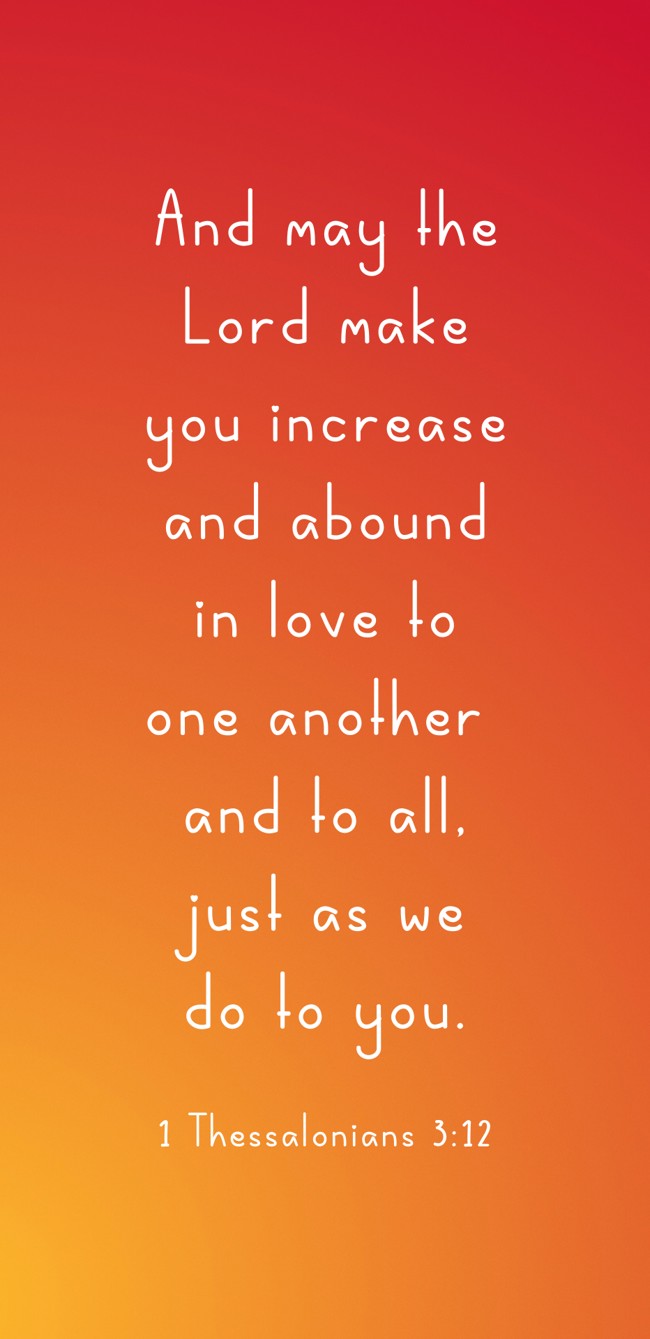 And may the Lord make you increase and abound in love to one another and to all, just as we do to you. - 1 Thessalonians 3:12