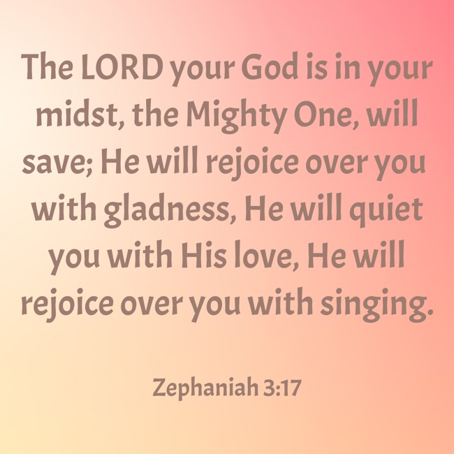 The LORD your God is in your midst, the Mighty One, will save; He will rejoice over you with gladness, He will quiet you with His love, He will rejoice over you with singing. - Zephaniah 3:17