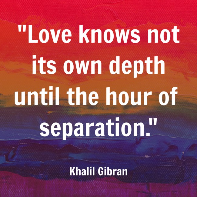 Love knows not its own depth until the hour of separation. - Khalil Gibran