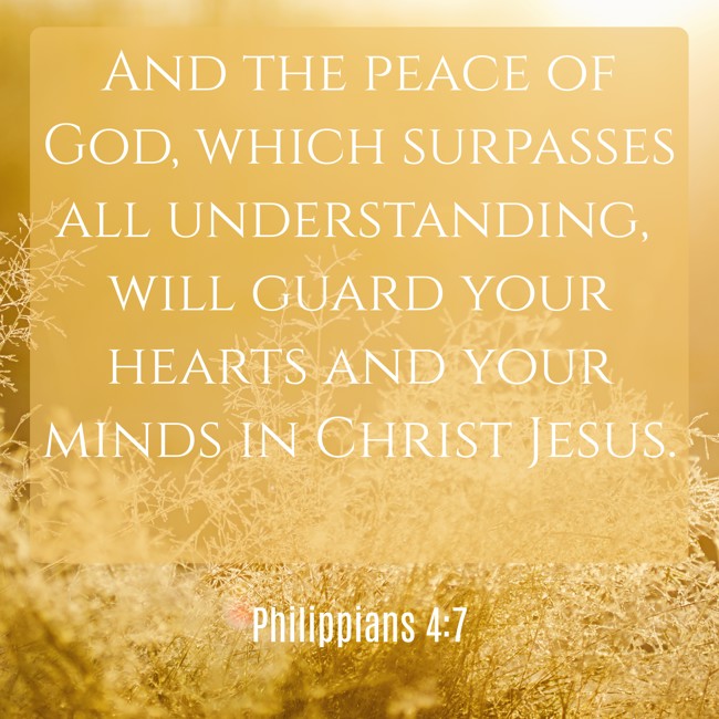 And the peace of God, which surpasses all understanding, will guard your hearts and your minds in Christ Jesus. - Philippians 4:7
