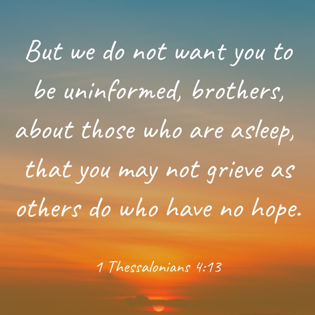 But we do not want you to be uninformed, brothers, about those who are asleep, that you may not grieve as others do who have no hope. - 1 Thessalonians 4:13