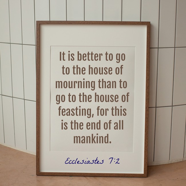 It is better to go to the house of mourning than to go to the house of feasting, for this is the end of all mankind. - Ecclesiastes 7:2