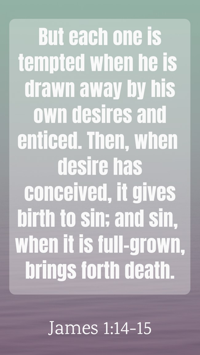 But each one is tempted when he is drawn away by his own desires and enticed. Then, when desire has conceived, it gives birth to sin; and sin, when it is full-grown, brings forth death. - James 1:14-15