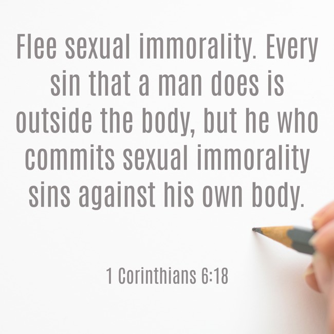 Flee sexual immorality. Every sin that a man does is outside the body, but he who commits sexual immorality sins against his own body. - 1 Corinthians 6:18