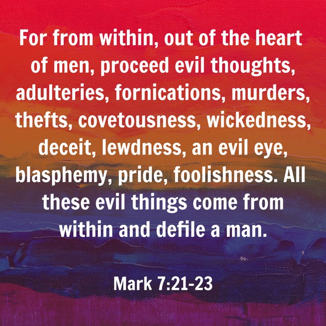 For from within, out of the heart of men, proceed evil thoughts, adulteries, fornications, murders, thefts, covetousness, wickedness, deceit, lewdness, an evil eye, blasphemy, pride, foolishness. All these evil things come from within and defile a man. - Mark 7:21-23
