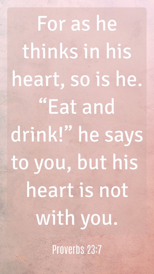For as he thinks in his heart, so is he. “Eat and drink!” he says to you, but his heart is not with you. - Proverbs 23:7