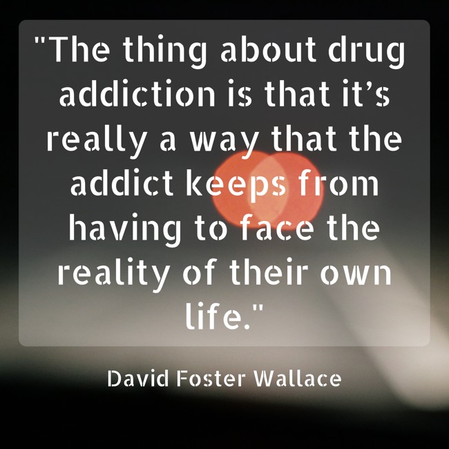 The thing about drug addiction is that it’s really a way that the addict keeps from having to face the reality of their own life. - David Foster Wallace