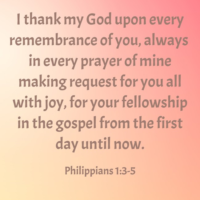 I thank my God upon every remembrance of you, always in every prayer of mine making request for you all with joy, for your fellowship in the gospel from the first day until now. - Philippians 1:3-5