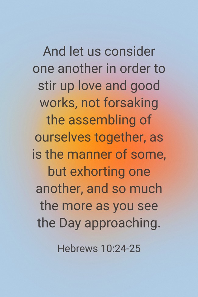 And let us consider one another in order to stir up love and good works, not forsaking the assembling of ourselves together, as is the manner of some, but exhorting one another, and so much the more as you see the Day approaching. - Hebrews 10:24-25