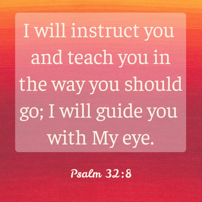 I will instruct you and teach you in the way you should go; I will guide you with My eye. - Psalm 32:8