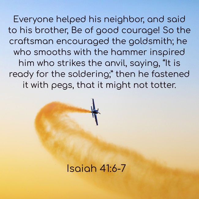 Everyone helped his neighbor, and said to his brother, Be of good courage! So the craftsman encouraged the goldsmith; he who smooths with the hammer inspired him who strikes the anvil, saying, “It is ready for the soldering;” then he fastened it with pegs, that it might not totter. - Isaiah 41:6-7