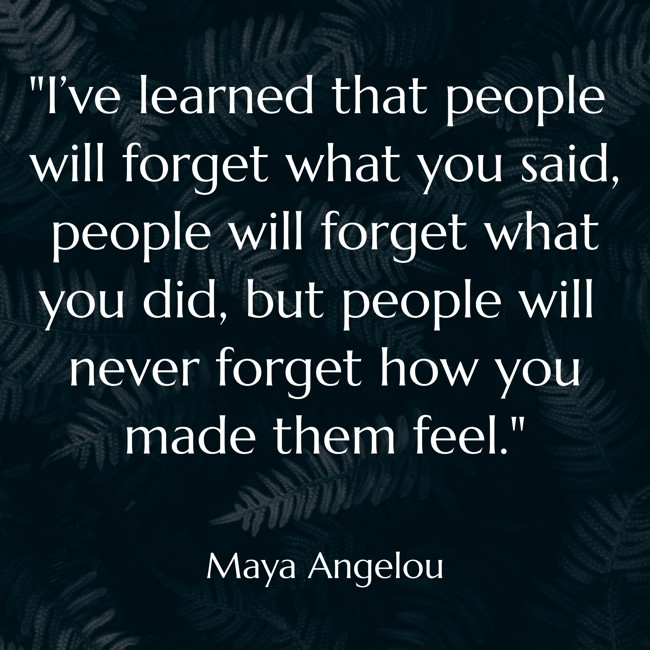 I’ve learned that people will forget what you said, people will forget what you did, but people will never forget how you made them feel. - Maya Angelou