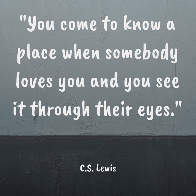 You come to know a place when somebody loves you and you see it through their eyes. - C.S. Lewis