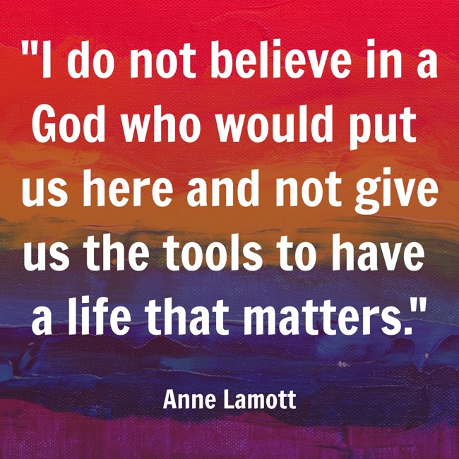 I do not believe in a God who would put us here and not give us the tools to have a life that matters. - Anne Lamott