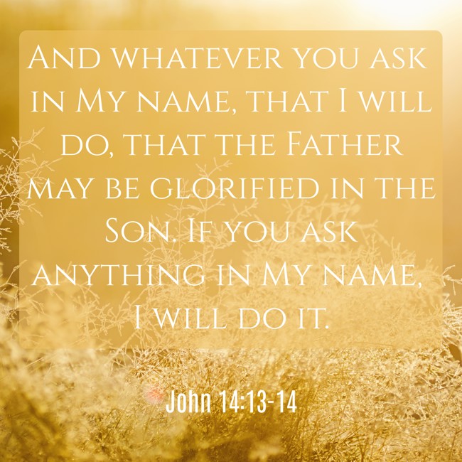 And whatever you ask in My name, that I will do, that the Father may be glorified in the Son. If you ask anything in My name, I will do it. - John 14:13-14