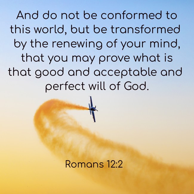 And do not be conformed to this world, but be transformed by the renewing of your mind, that you may prove what is that good and acceptable and perfect will of God. - Romans 12:2