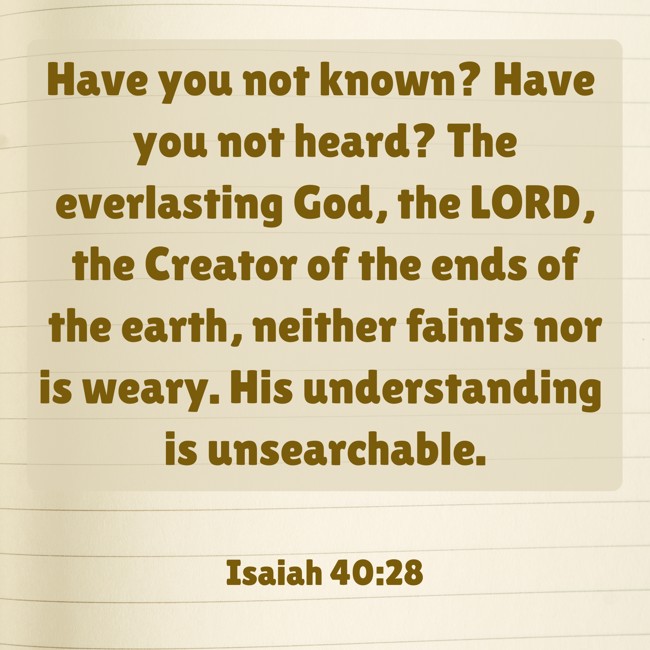 Have you not known? Have you not heard? The everlasting God, the LORD, the Creator of the ends of the earth, neither faints nor is weary. His understanding is unsearchable. - Isaiah 40:28