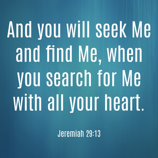 And you will seek Me and find Me, when you search for Me with all your heart. - Jeremiah 29:13