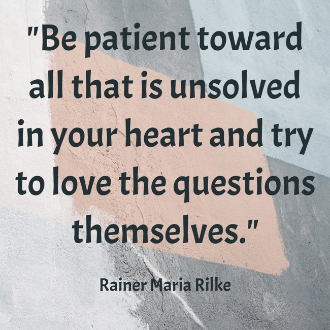 Be patient toward all that is unsolved in your heart and try to love the questions themselves. - Rainer Maria Rilke