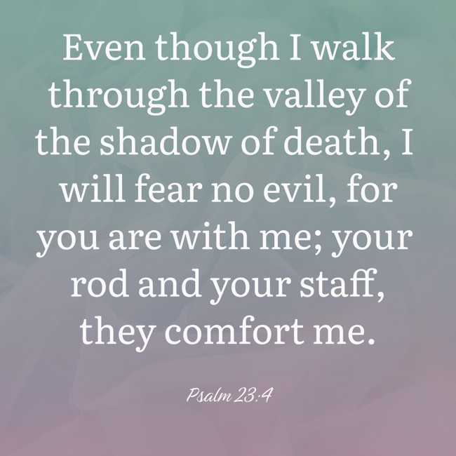 Even though I walk through the valley of the shadow of death, I will fear no evil, for you are with me; your rod and your staff, they comfort me. - Psalm 23:4